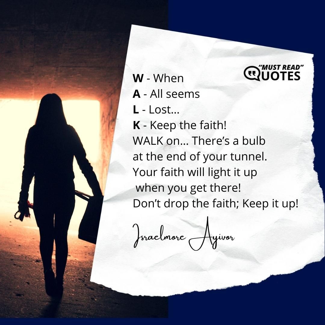 W - When A - All seems L - Lost… K - Keep the faith! WALK on… There’s a bulb at the end of your tunnel. Your faith will light it up when you get there! Don’t drop the faith; Keep it up!