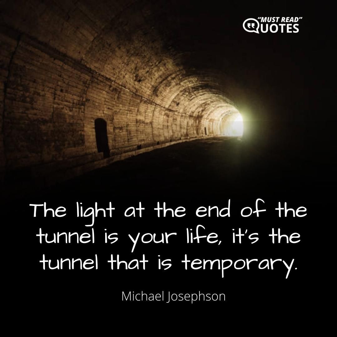 The light at the end of the tunnel is your life, it’s the tunnel that is temporary.