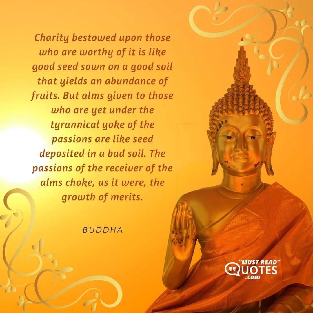 Charity bestowed upon those who are worthy of it is like good seed sown on a good soil that yields an abundance of fruits. But alms given to those who are yet under the tyrannical yoke of the passions are like seed deposited in a bad soil. The passions of the receiver of the alms choke, as it were, the growth of merits.