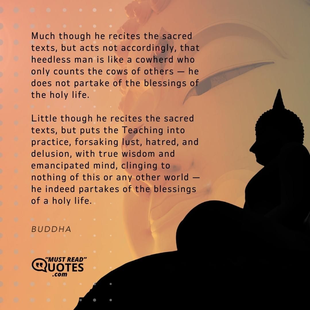 Much though he recites the sacred texts, but acts not accordingly, that heedless man is like a cowherd who only counts the cows of others — he does not partake of the blessings of the holy life. Little though he recites the sacred texts, but puts the Teaching into practice, forsaking lust, hatred, and delusion, with true wisdom and emancipated mind, clinging to nothing of this or any other world — he indeed partakes of the blessings of a holy life.