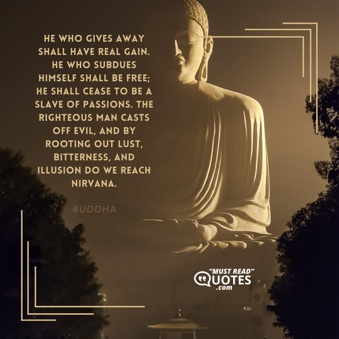 He who gives away shall have real gain. He who subdues himself shall be free; he shall cease to be a slave of passions. The righteous man casts off evil, and by rooting out lust, bitterness, and illusion do we reach Nirvana.