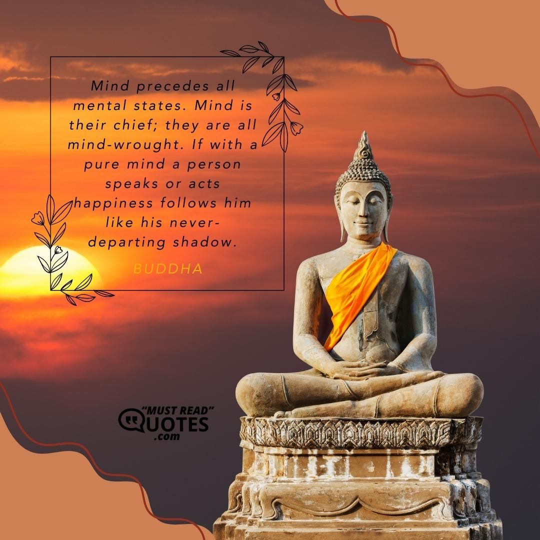Mind precedes all mental states. Mind is their chief; they are all mind-wrought. If with a pure mind a person speaks or acts happiness follows him like his never-departing shadow.