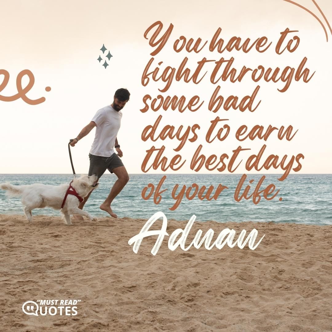 You have to fight through some bad days to earn the best days of your life.