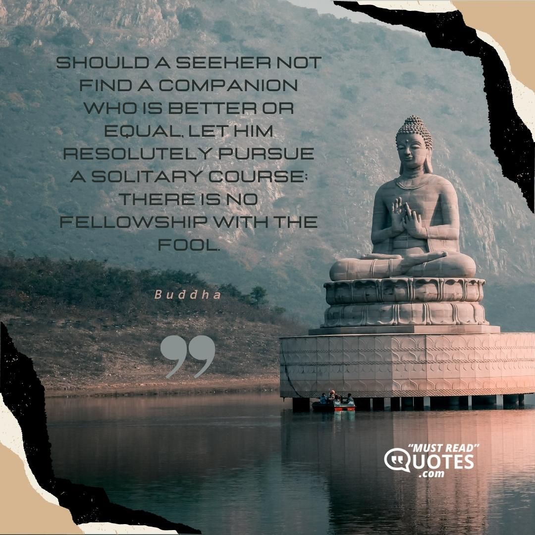 Should a seeker not find a companion who is better or equal, let him resolutely pursue a solitary course; there is no fellowship with the fool.