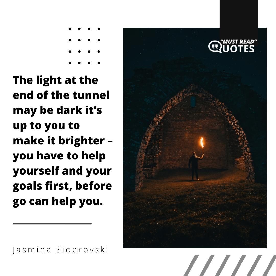 The light at the end of the tunnel may be dark it’s up to you to make it brighter – you have to help yourself and your goals first, before go can help you.