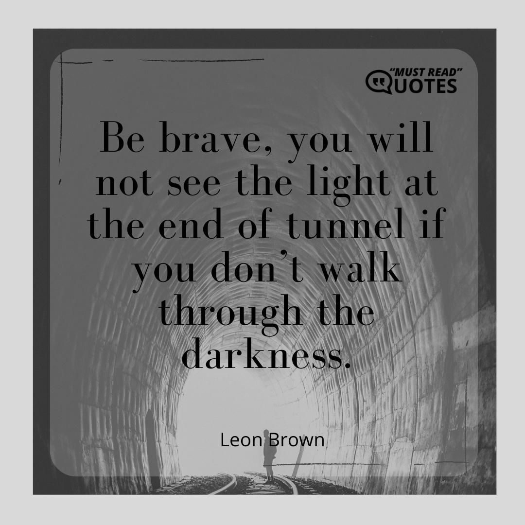 Be brave, you will not see the light at the end of tunnel if you don’t walk through the darkness.