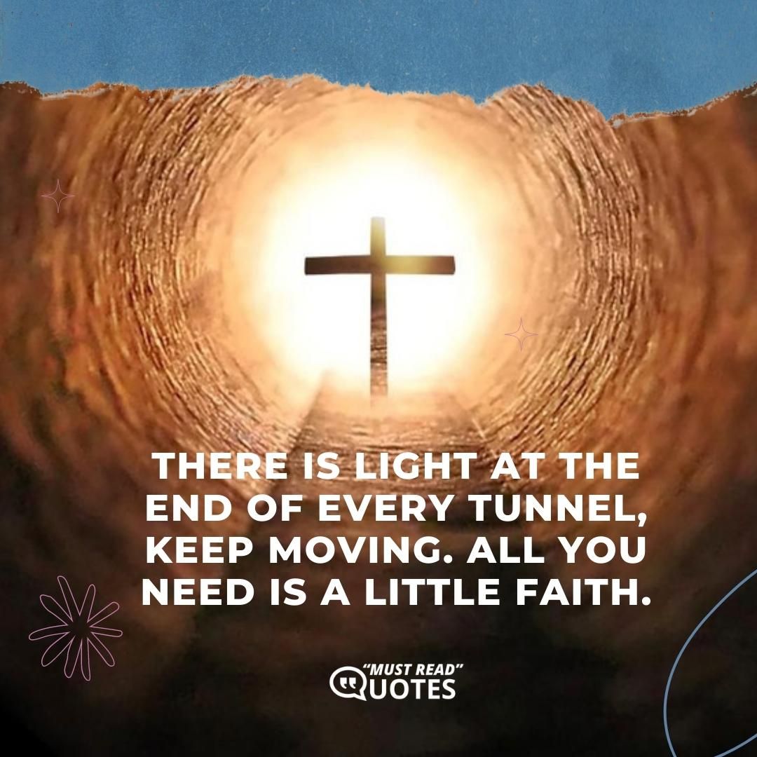 There is light at the end of every tunnel, keep moving. All you need is a little faith.
