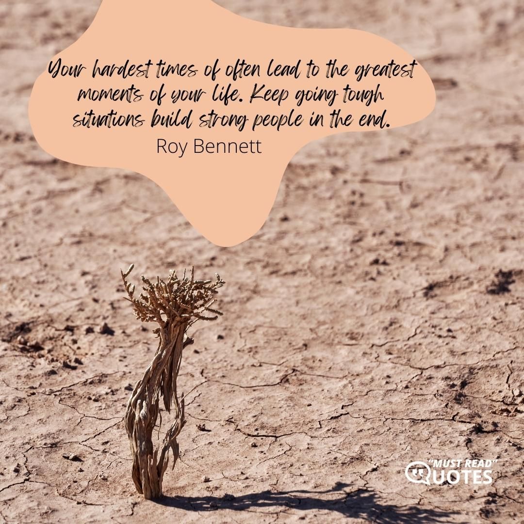 Your hardest times of often lead to the greatest moments of your life. Keep going tough situations build strong people in the end.