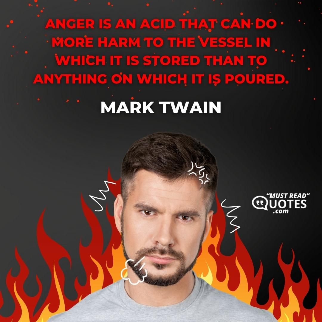 Anger is an acid that can do more harm to the vessel in which it is stored than to anything on which it is poured.