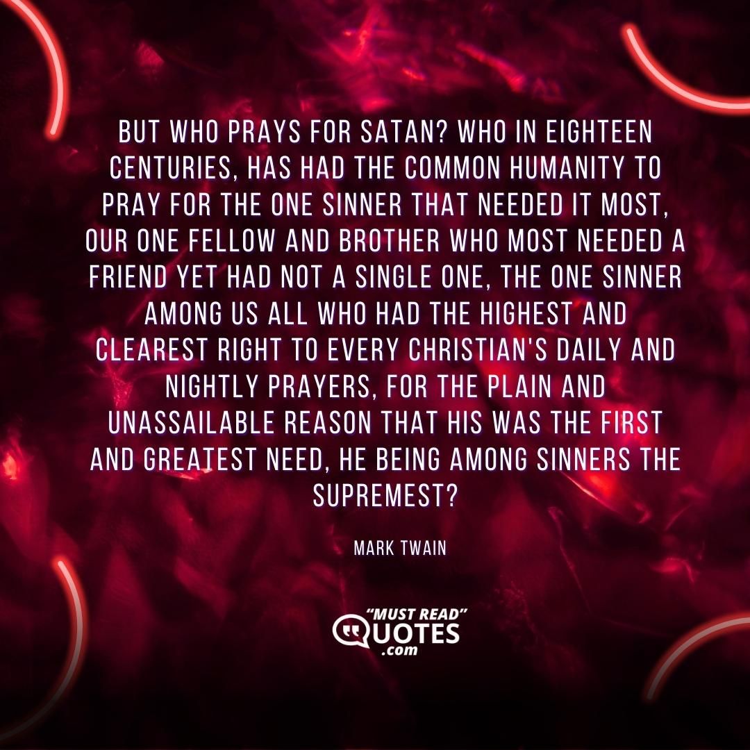 But who prays for Satan? Who in eighteen centuries, has had the common humanity to pray for the one sinner that needed it most, our one fellow and brother who most needed a friend yet had not a single one, the one sinner among us all who had the highest and clearest right to every Christian's daily and nightly prayers, for the plain and unassailable reason that his was the first and greatest need, he being among sinners the supremest?
