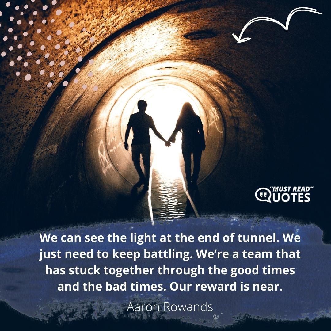 We can see the light at the end of tunnel. We just need to keep battling. We’re a team that has stuck together through the good times and the bad times. Our reward is near.