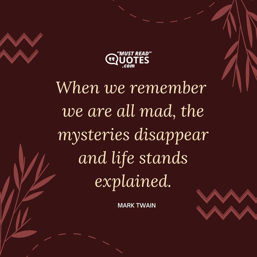 When we remember we are all mad, the mysteries disappear and life stands explained.