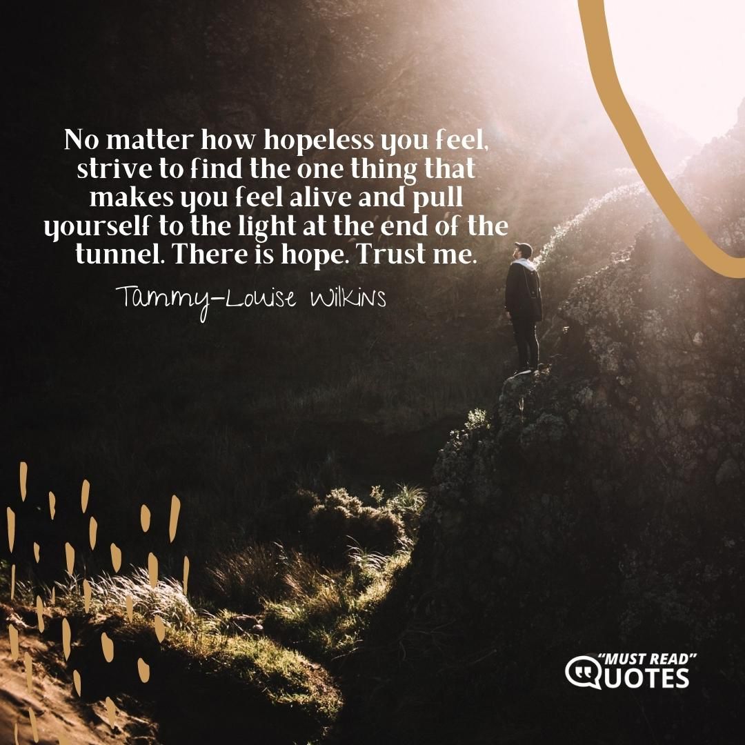 No matter how hopeless you feel, strive to find the one thing that makes you feel alive and pull yourself to the light at the end of the tunnel. There is hope. Trust me.