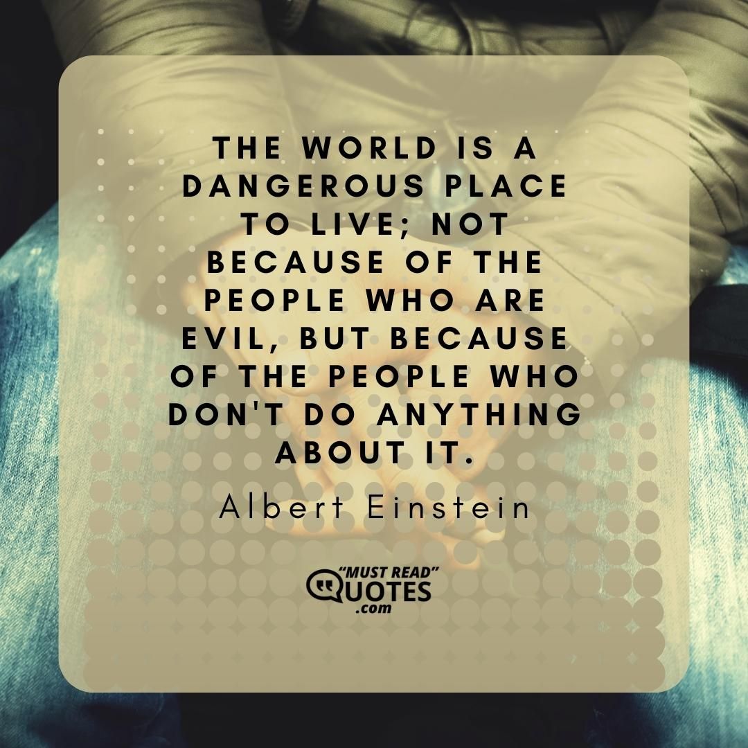 The world is a dangerous place to live; not because of the people who are evil, but because of the people who don't do anything about it.