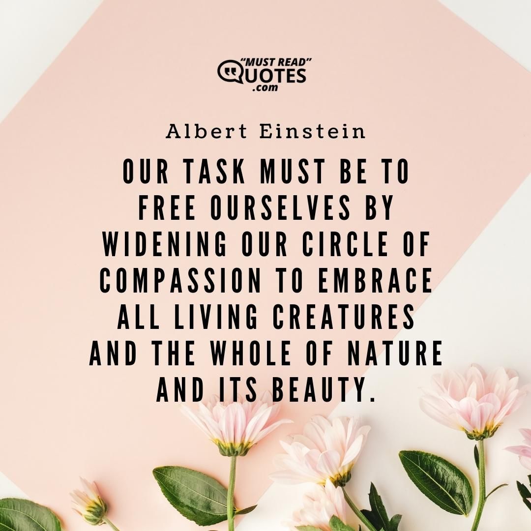Our task must be to free ourselves by widening our circle of compassion to embrace all living creatures and the whole of nature and its beauty.