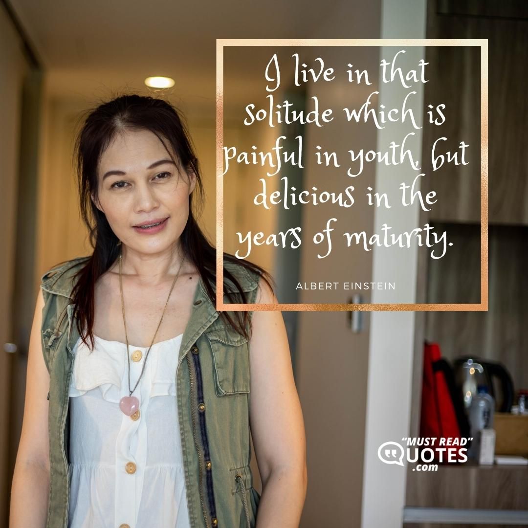 I live in that solitude which is painful in youth, but delicious in the years of maturity.