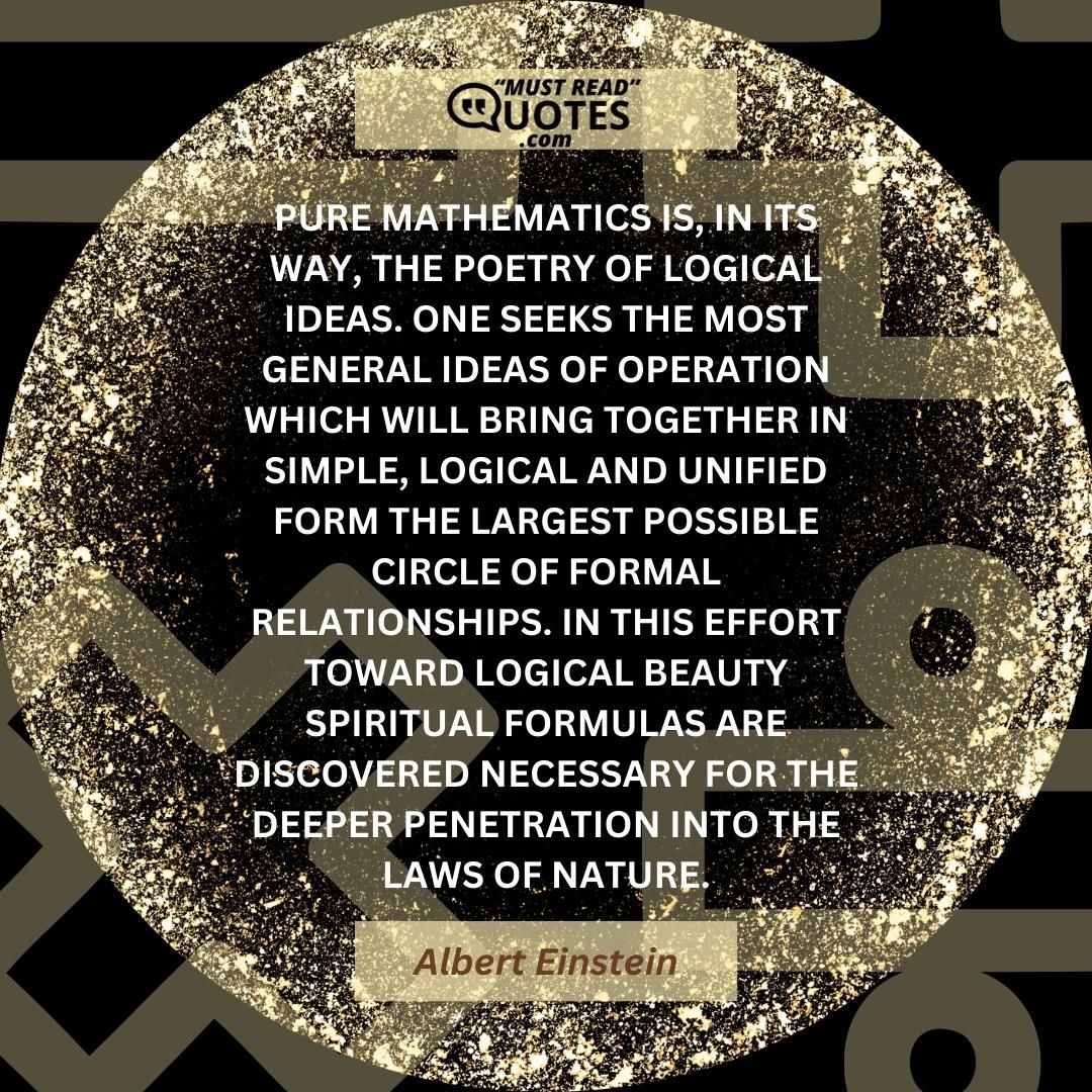 Pure mathematics is, in its way, the poetry of logical ideas. One seeks the most general ideas of operation which will bring together in simple, logical and unified form the largest possible circle of formal relationships. In this effort toward logical beauty spiritual formulas are discovered necessary for the deeper penetration into the laws of nature.