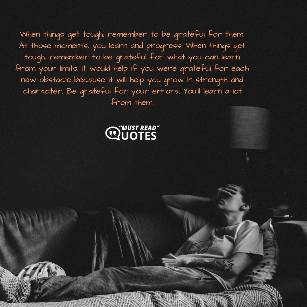 When things get tough, remember to be grateful for them. At those moments, you learn and progress. When things get tough, remember to be grateful for what you can learn from your limits. It would help if you were grateful for each new obstacle because it will help you grow in strength and character. Be grateful for your errors. You'll learn a lot from them.