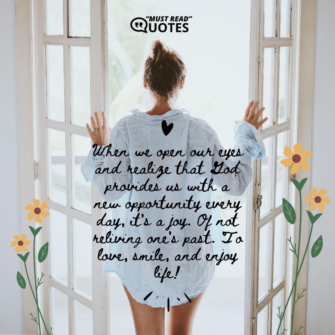 When we open our eyes and realize that God provides us with a new opportunity every day, it's a joy. Of not reliving one's past. To love, smile, and enjoy life!