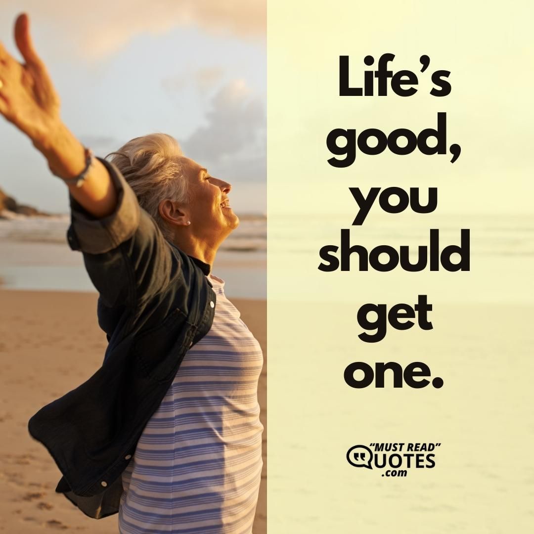 Life’s good, you should get one.