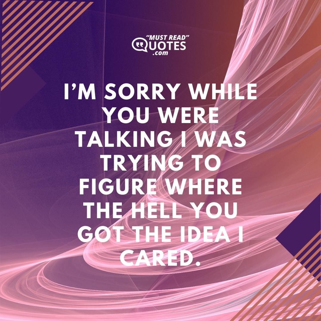 I’m sorry while you were talking I was trying to figure where the hell you got the idea I cared.