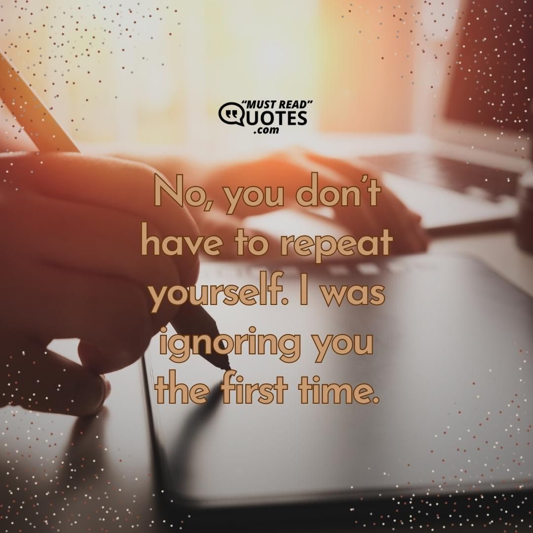 No, you don’t have to repeat yourself. I was ignoring you the first time.