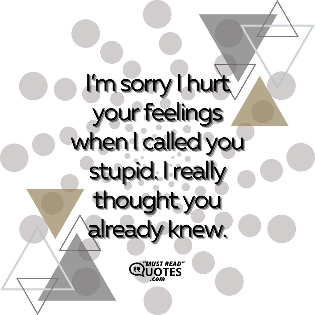 I’m sorry I hurt your feelings when I called you stupid. I really thought you already knew.