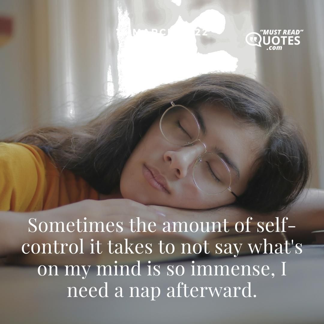 Sometimes the amount of self-control it takes to not say what's on my mind is so immense, I need a nap afterward.