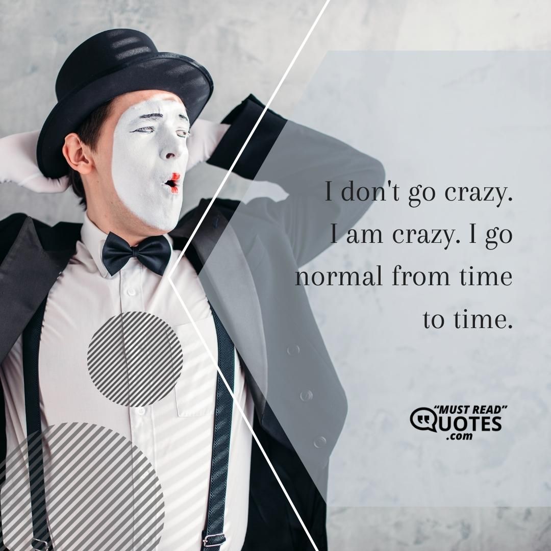 I don't go crazy. I am crazy. I go normal from time to time.