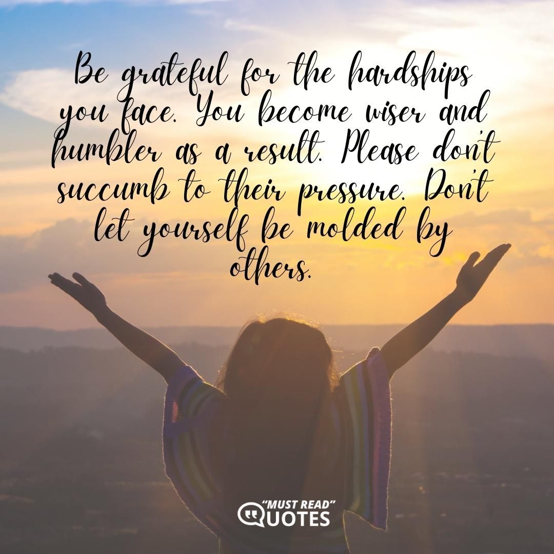 Be grateful for the hardships you face. You become wiser and humbler as a result. Please don’t succumb to their pressure. Don’t let yourself be molded by others.