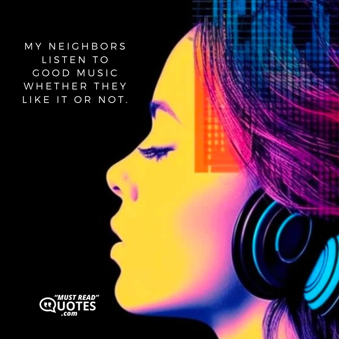 My neighbors listen to good music whether they like it or not.