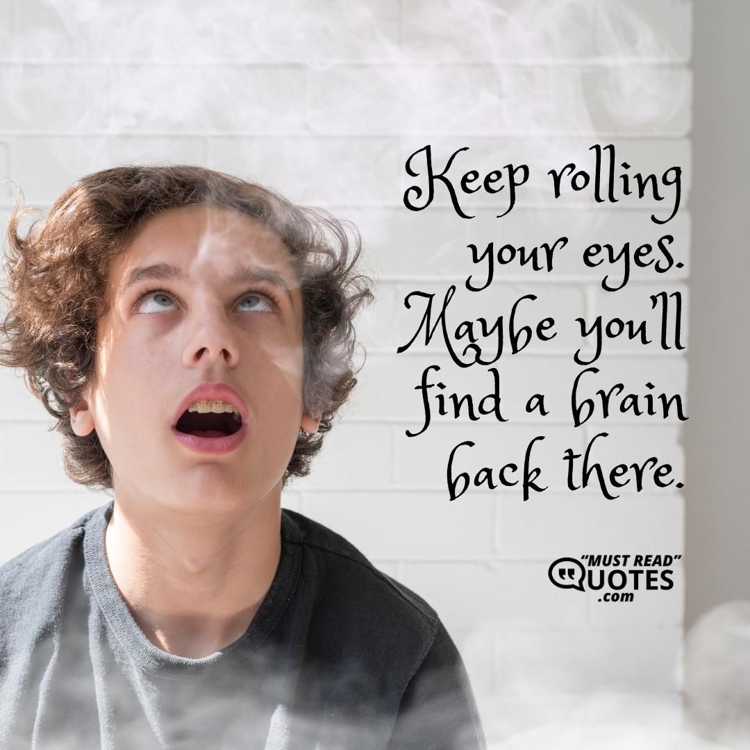 Keep rolling your eyes. Maybe you’ll find a brain back there.
