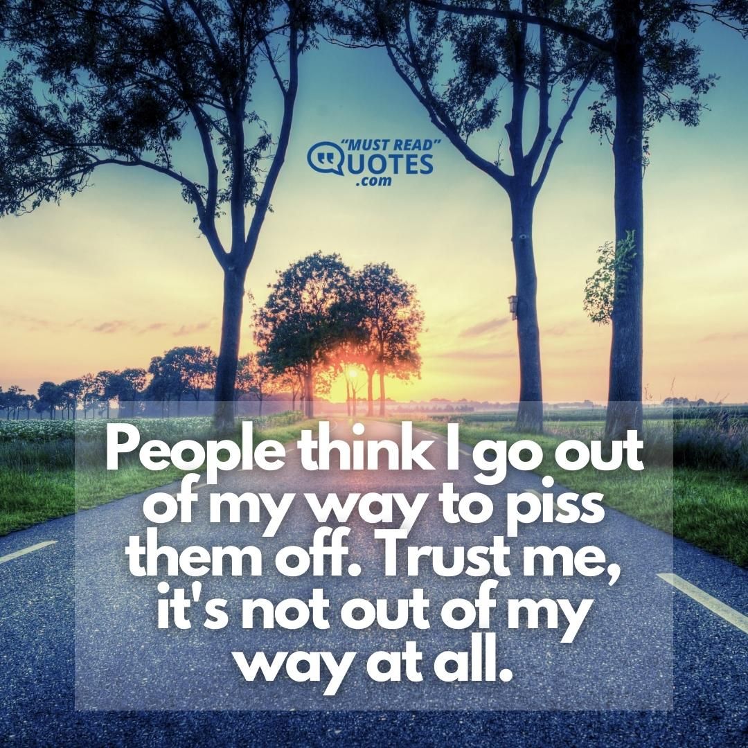 People think I go out of my way to piss them off. Trust me, it's not out of my way at all.