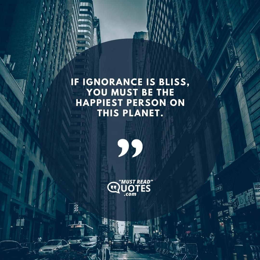 If ignorance is bliss, you must be the happiest person on this planet.