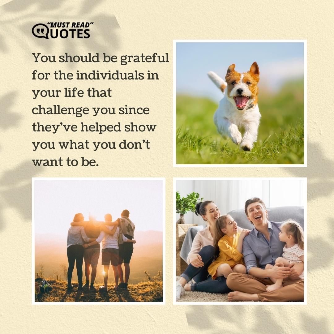 You should be grateful for the individuals in your life that challenge you since they've helped show you what you don't want to be.