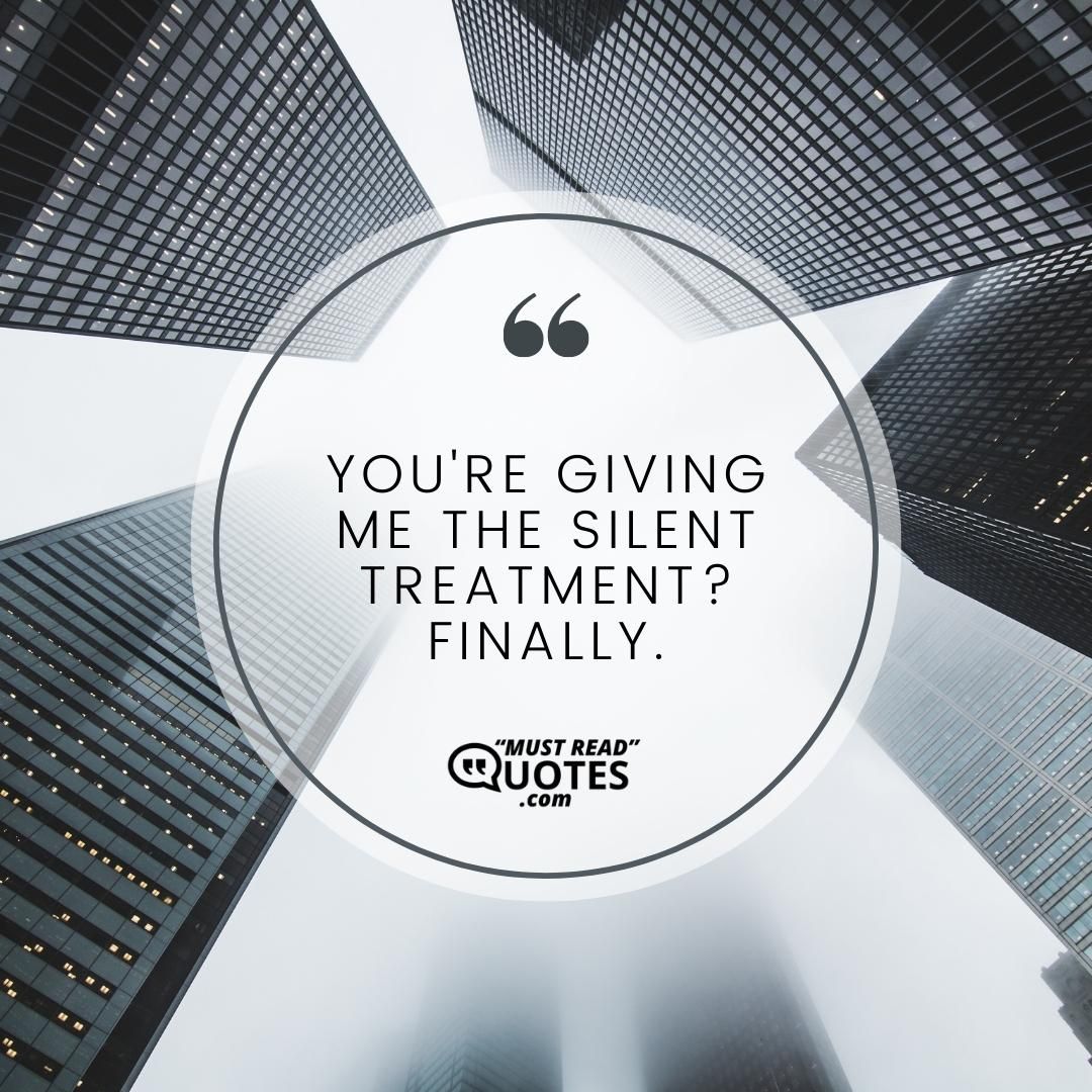 You're giving me the silent treatment? Finally.