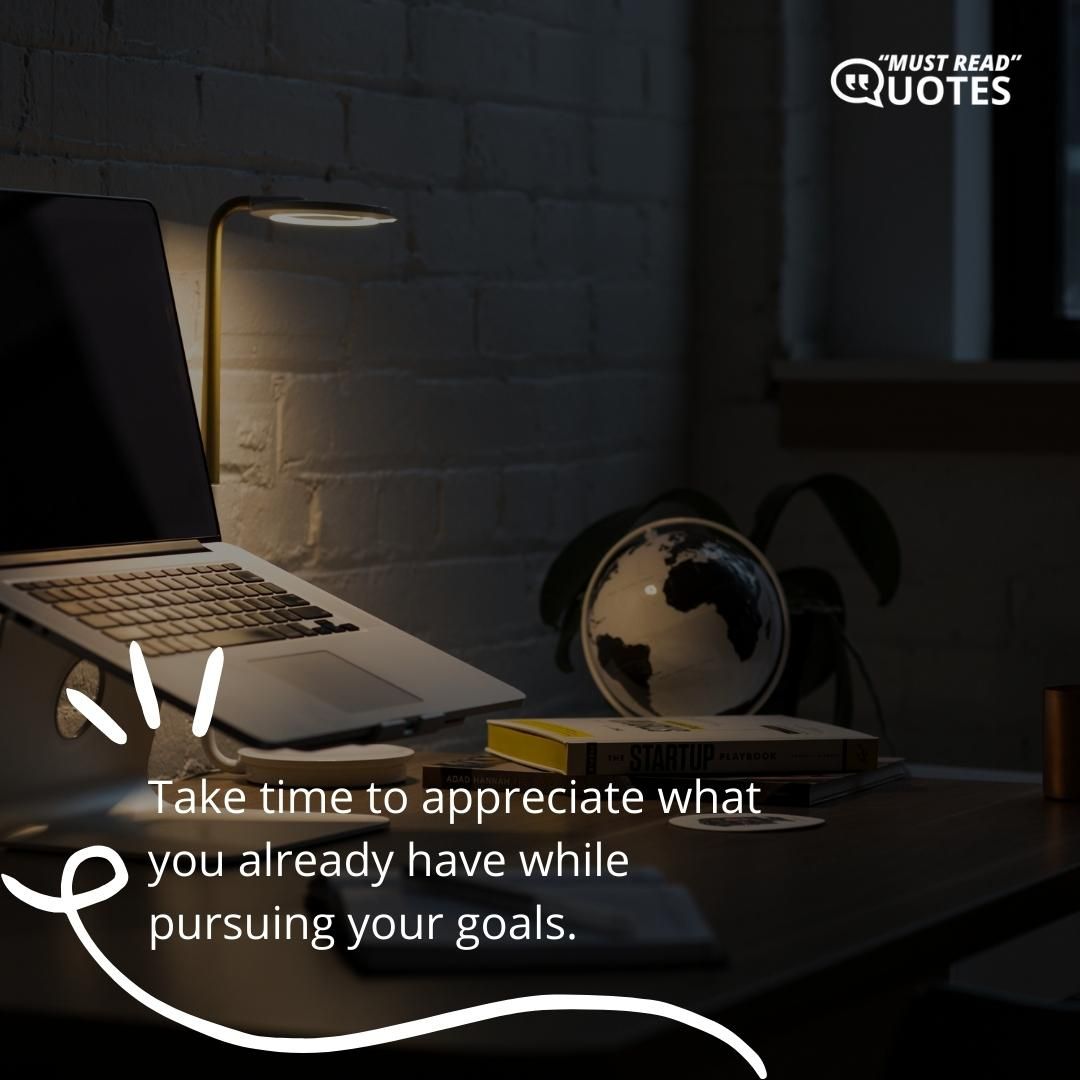 Take time to appreciate what you already have while pursuing your goals.