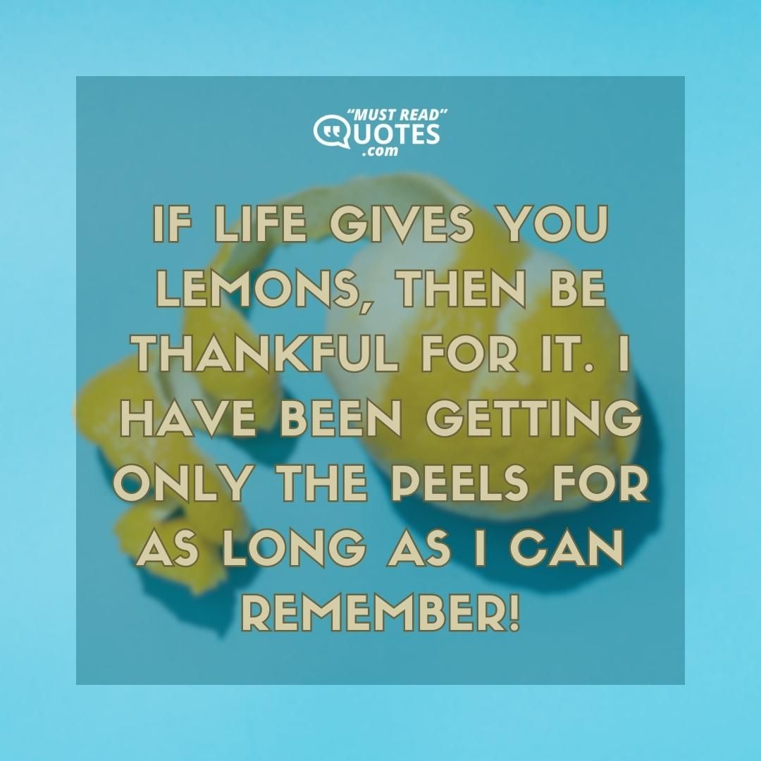 If life gives you lemons, then be thankful for it. I have been getting only the peels for as long as I can remember!