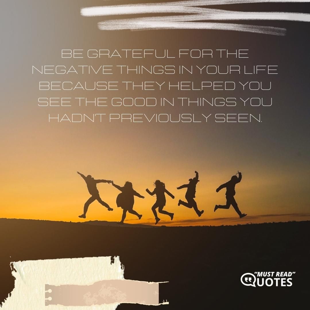 Be grateful for the negative things in your life because they helped you see the good in things you hadn't previously seen.