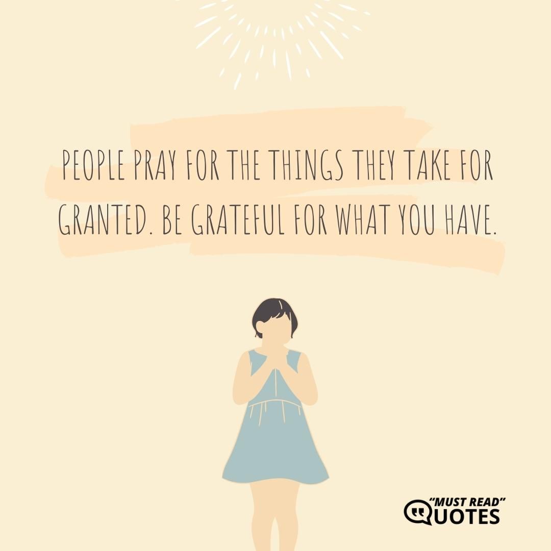 People pray for the things they take for granted. Be grateful for what you have.