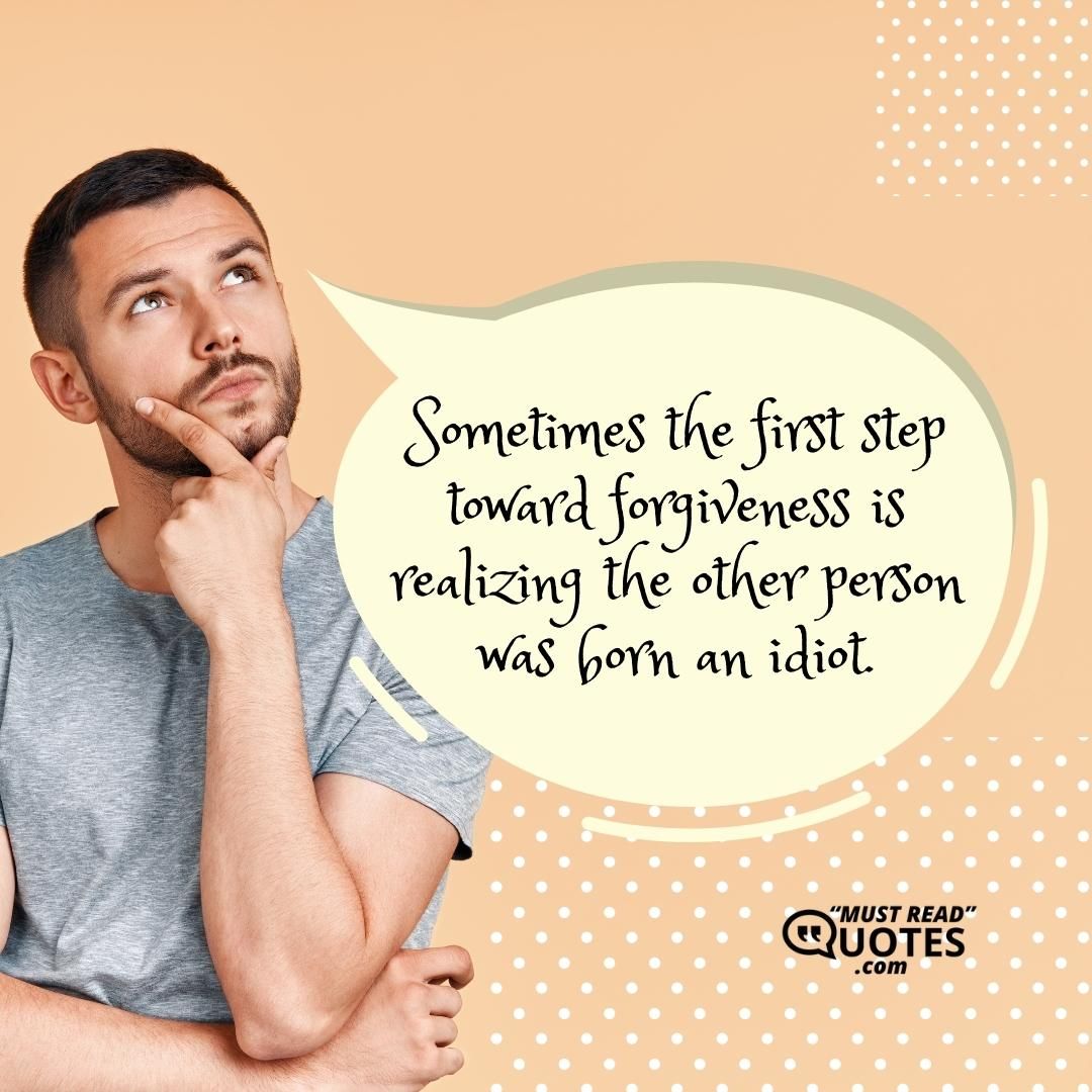 Sometimes the first step toward forgiveness is realizing the other person was born an idiot.