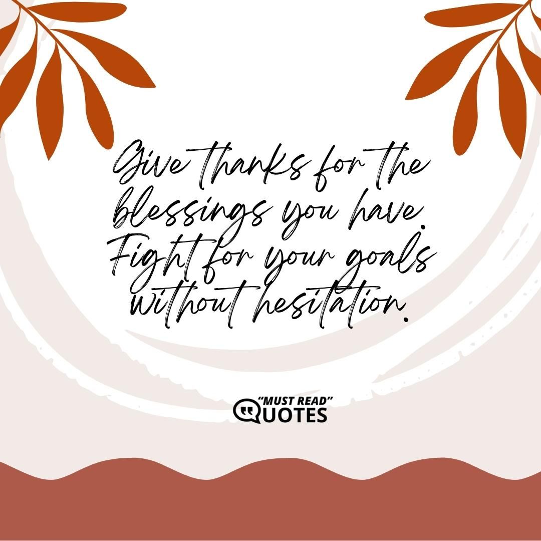 Give thanks for the blessings you have. Fight for your goals without hesitation.