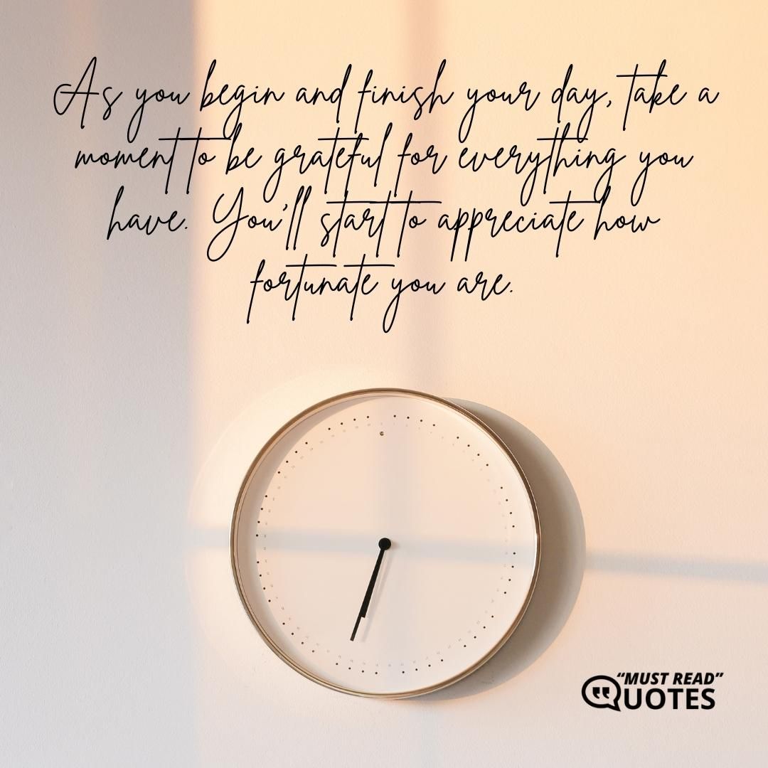 As you begin and finish your day, take a moment to be grateful for everything you have. You'll start to appreciate how fortunate you are.