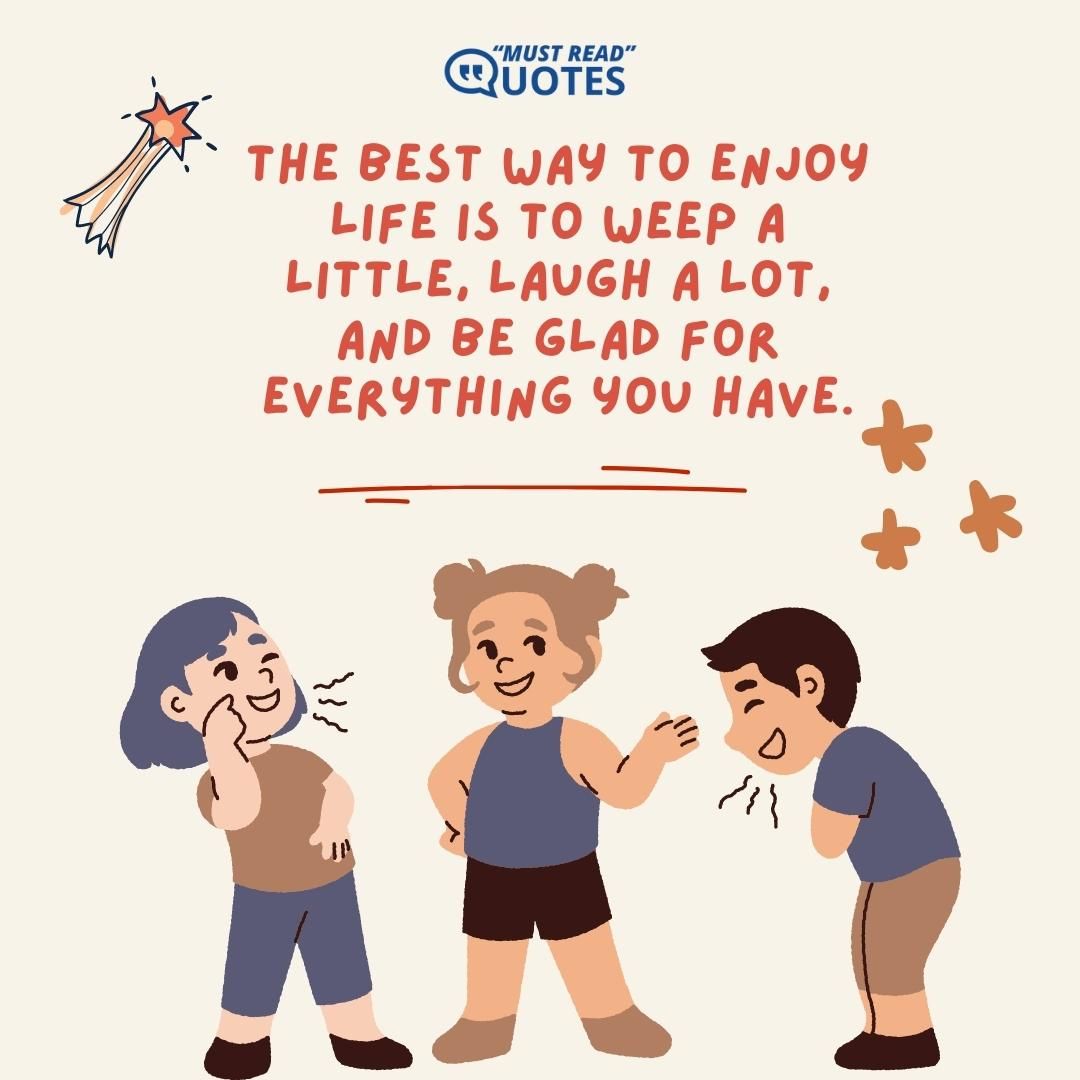 The best way to enjoy life is to weep a little, laugh a lot, and be glad for everything you have.