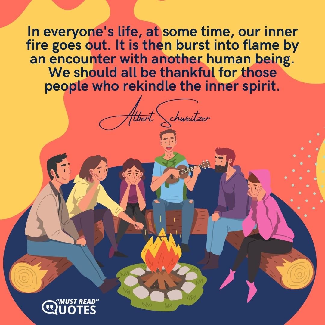 In everyone's life, at some time, our inner fire goes out. It is then burst into flame by an encounter with another human being. We should all be thankful for those people who rekindle the inner spirit.