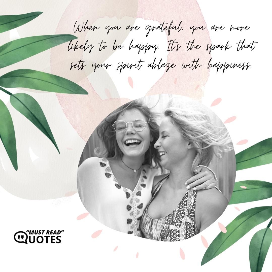 When you are grateful, you are more likely to be happy. It's the spark that sets your spirit ablaze with happiness.
