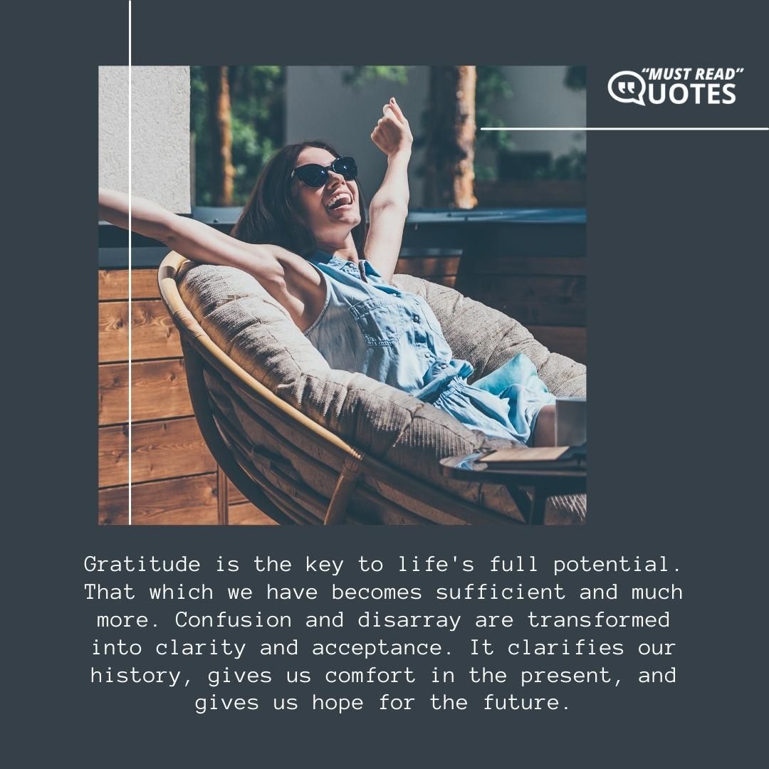 Gratitude is the key to life's full potential. That which we have becomes sufficient and much more. Confusion and disarray are transformed into clarity and acceptance. It clarifies our history, gives us comfort in the present, and gives us hope for the future.