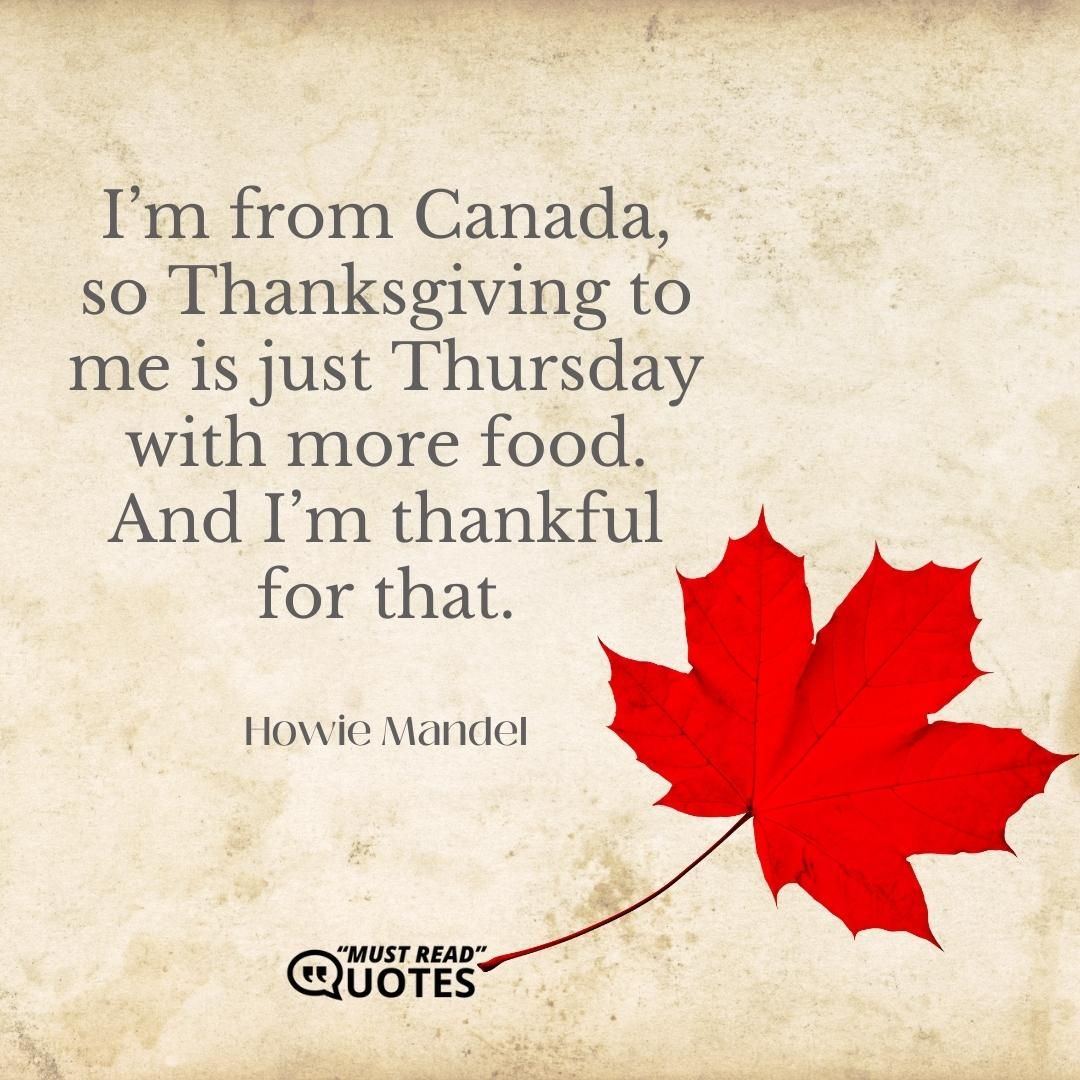 I’m from Canada, so Thanksgiving to me is just Thursday with more food. And I’m thankful for that.