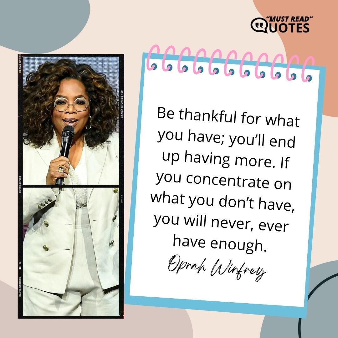 Be thankful for what you have; you’ll end up having more. If you concentrate on what you don’t have, you will never, ever have enough.