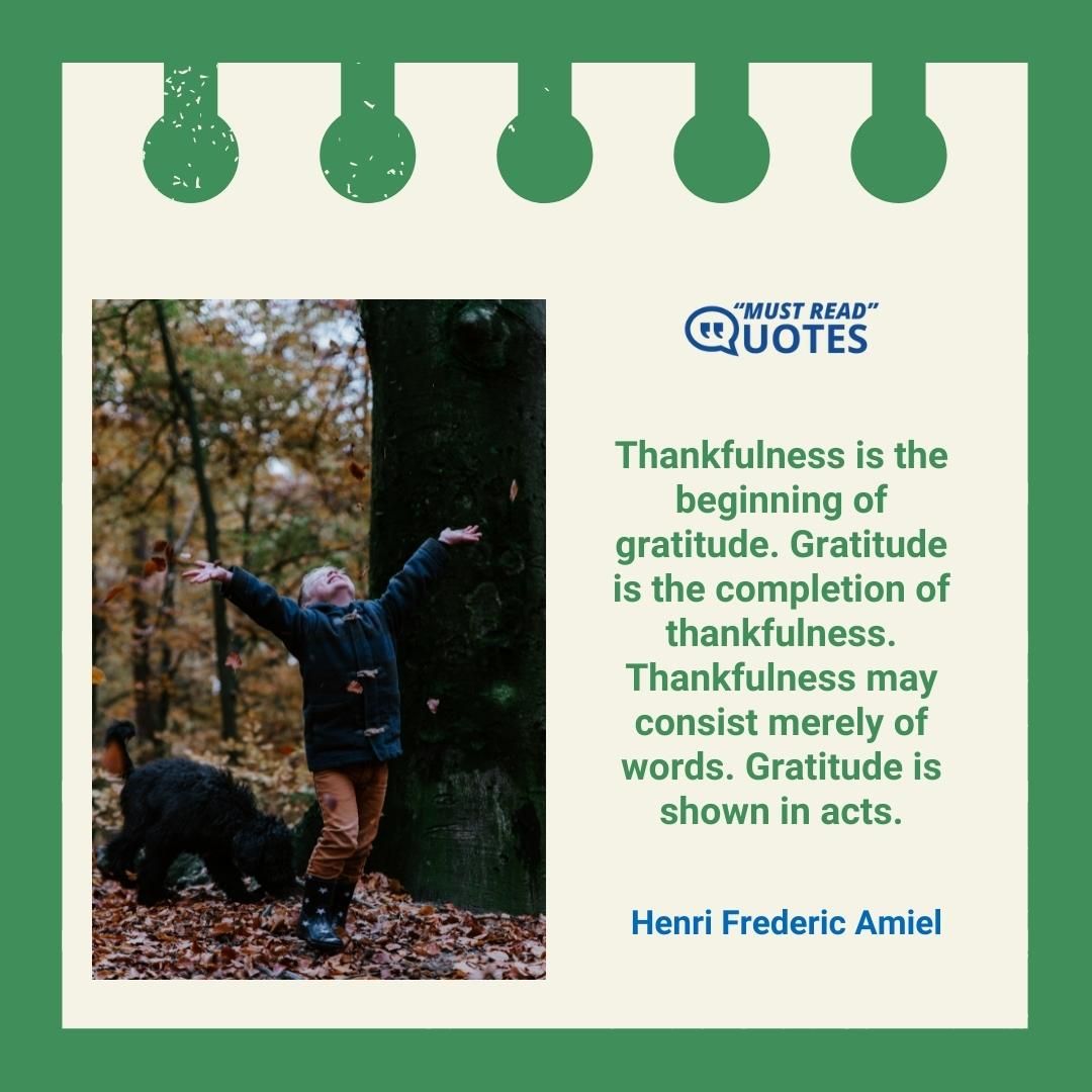 Thankfulness is the beginning of gratitude. Gratitude is the completion of thankfulness. Thankfulness may consist merely of words. Gratitude is shown in acts.